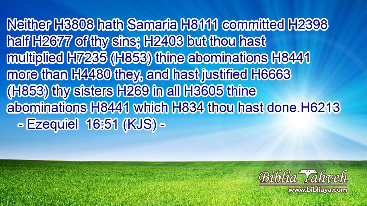 Neither H3808 hath Samaria H8111 committed H2398 half H2677 of thy sins; H2403 but thou hast multiplied H7235 (H853) thine abominations H8441 more than H4480 they, and hast justified H6663 (H853) thy sisters H269 in all H3605 thine abominations H8441 which H834 thou hast done.H6213