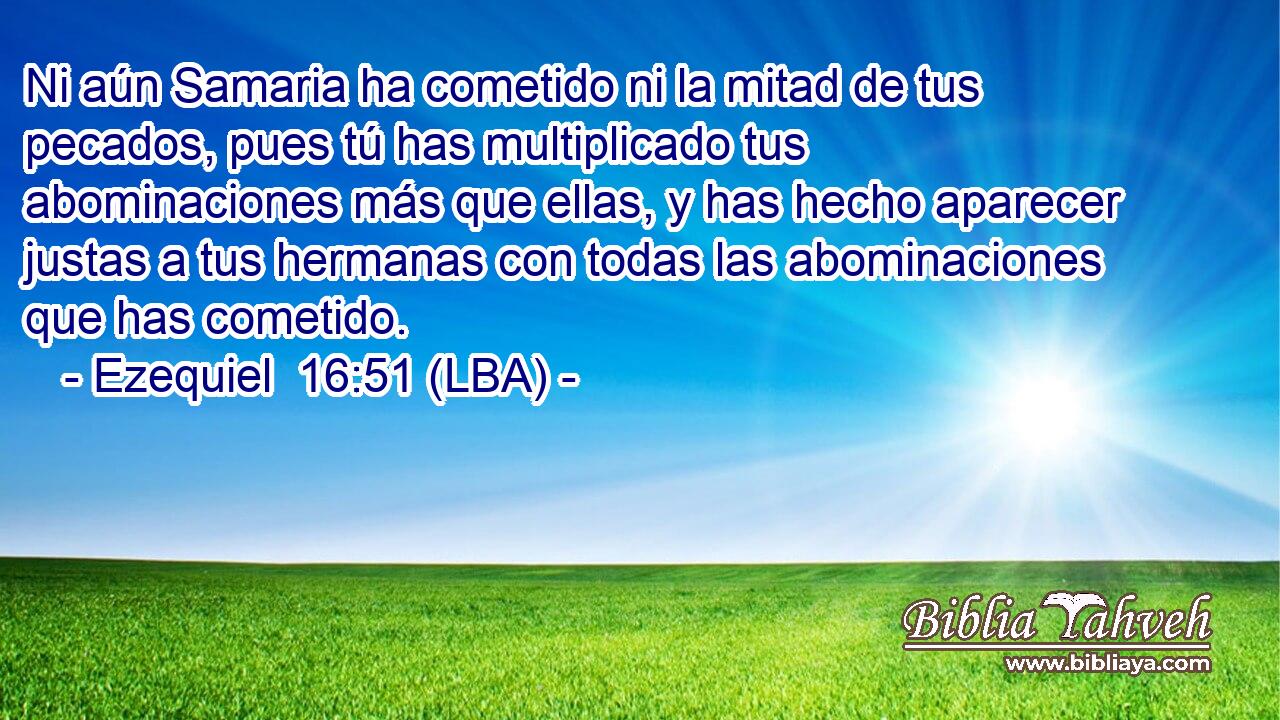 Ni aún Samaria ha cometido ni la mitad de tus pecados, pues tú has multiplicado tus abominaciones más que ellas, y has hecho aparecer justas a tus hermanas con todas las abominaciones que has cometido.