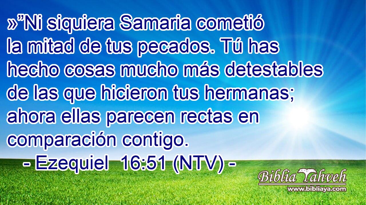 »”Ni siquiera Samaria cometió la mitad de tus pecados. Tú has hecho cosas mucho más detestables de las que hicieron tus hermanas; ahora ellas parecen rectas en comparación contigo.