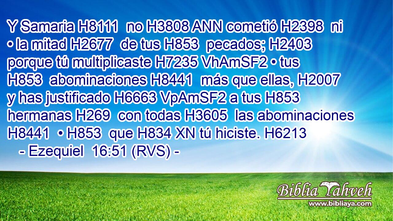 Y Samaria H8111  no H3808 ANN cometió H2398  ni • la mitad H2677  de tus H853  pecados; H2403  porque tú multiplicaste H7235 VhAmSF2 • tus H853  abominaciones H8441  más que ellas, H2007  y has justificado H6663 VpAmSF2 a tus H853  hermanas H269  con todas H3605  las abominaciones H8441  • H853  que H834 XN tú hiciste. H6213  