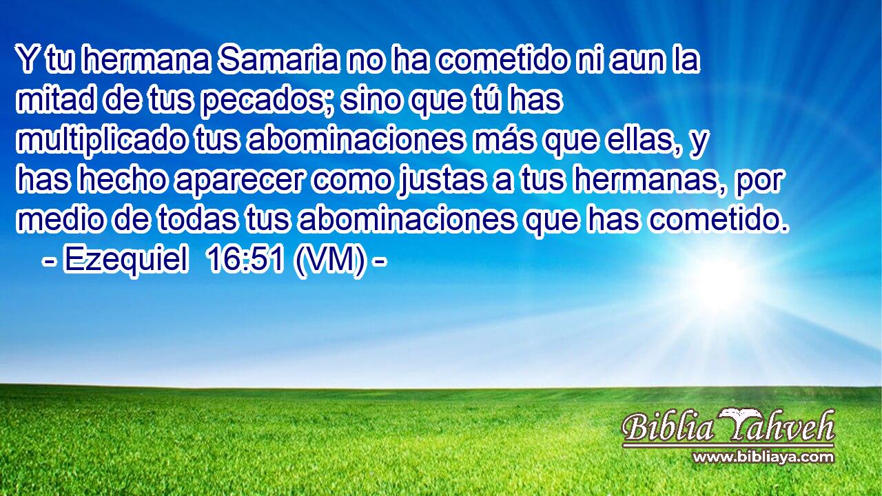  Y tu hermana Samaria no ha cometido ni aun la mitad de tus pecados; sino que tú has multiplicado tus abominaciones más que ellas, y has hecho aparecer como justas a tus hermanas, por medio de todas tus abominaciones que has cometido. 