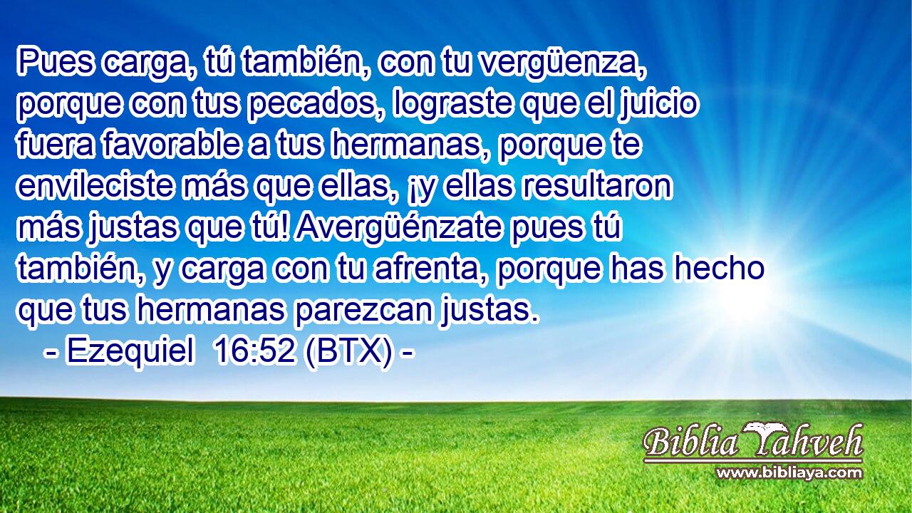 Pues carga, tú también, con tu vergüenza, porque con tus pecados, lograste que el juicio fuera favorable a tus hermanas, porque te envileciste más que ellas, ¡y ellas resultaron más justas que tú! Avergüénzate pues tú también, y carga con tu afrenta, porque has hecho que tus hermanas parezcan justas.