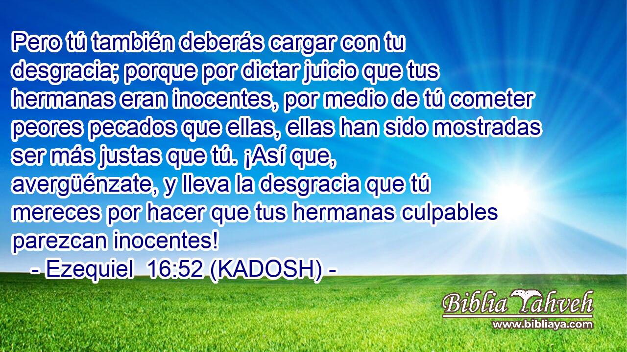  Pero tú también deberás cargar con tu desgracia; porque por dictar juicio que tus hermanas eran inocentes, por medio de tú cometer peores pecados que ellas, ellas han sido mostradas ser más justas que tú. ¡Así que, avergüénzate, y lleva la desgracia que tú mereces por hacer que tus hermanas culpables parezcan inocentes! 