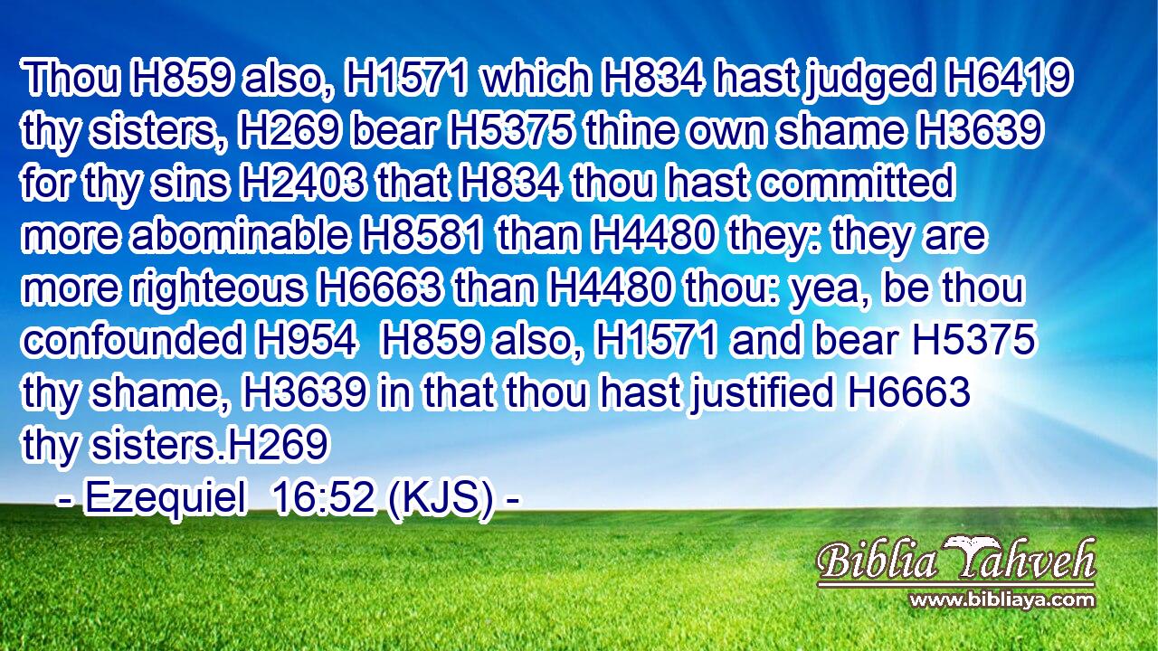 Thou H859 also, H1571 which H834 hast judged H6419 thy sisters, H269 bear H5375 thine own shame H3639 for thy sins H2403 that H834 thou hast committed more abominable H8581 than H4480 they: they are more righteous H6663 than H4480 thou: yea, be thou confounded H954  H859 also, H1571 and bear H5375 thy shame, H3639 in that thou hast justified H6663 thy sisters.H269