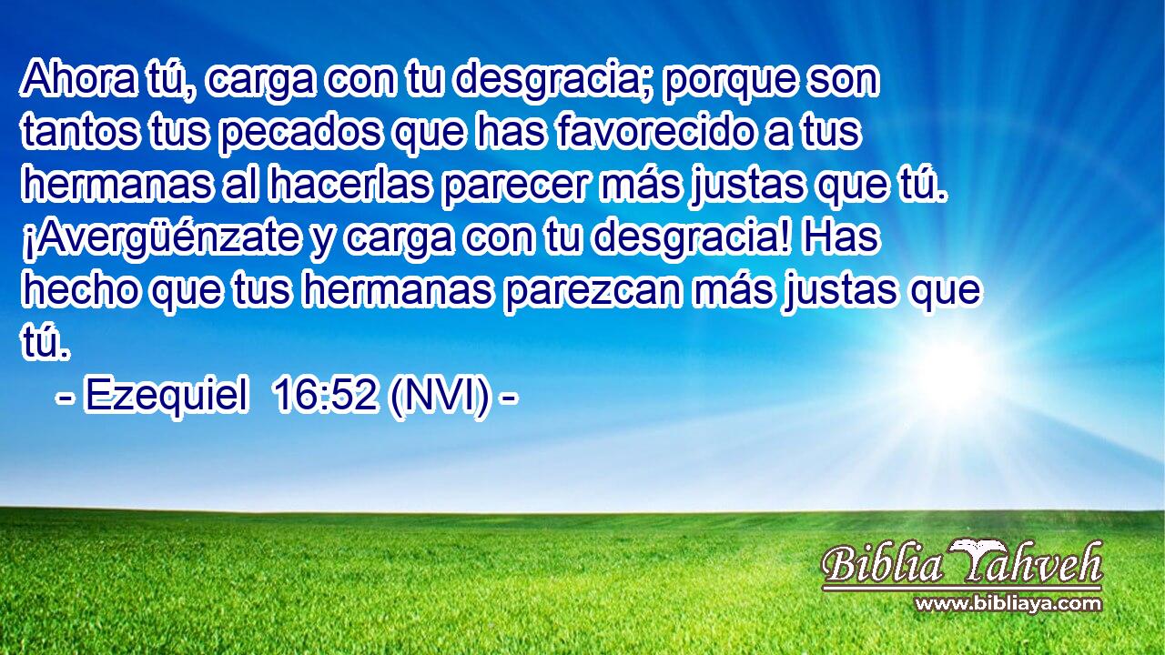  Ahora tú, carga con tu desgracia; porque son tantos tus pecados que has favorecido a tus hermanas al hacerlas parecer más justas que tú. ¡Avergüénzate y carga con tu desgracia! Has hecho que tus hermanas parezcan más justas que tú. 