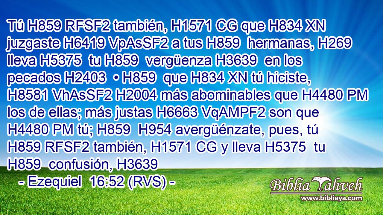 Tú H859 RFSF2 también, H1571 CG que H834 XN juzgaste H6419 VpAsSF2 a tus H859  hermanas, H269  lleva H5375  tu H859  vergüenza H3639  en los pecados H2403  • H859  que H834 XN tú hiciste, H8581 VhAsSF2 H2004 más abominables que H4480 PM los de ellas; más justas H6663 VqAMPF2 son que H4480 PM tú; H859  H954 avergüénzate, pues, tú H859 RFSF2 también, H1571 CG y lleva H5375  tu H859  confusión, H3639 