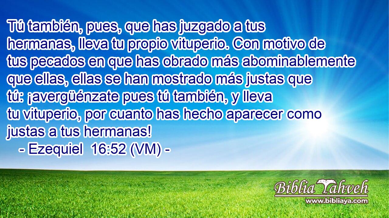  Tú también, pues, que has juzgado a tus hermanas, lleva tu propio vituperio. Con motivo de tus pecados en que has obrado más abominablemente que ellas, ellas se han mostrado más justas que tú: ¡avergüénzate pues tú también, y lleva tu vituperio, por cuanto has hecho aparecer como justas a tus hermanas! 