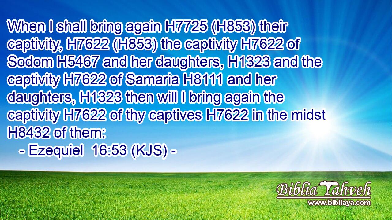 When I shall bring again H7725 (H853) their captivity, H7622 (H853) the captivity H7622 of Sodom H5467 and her daughters, H1323 and the captivity H7622 of Samaria H8111 and her daughters, H1323 then will I bring again the captivity H7622 of thy captives H7622 in the midst H8432 of them: