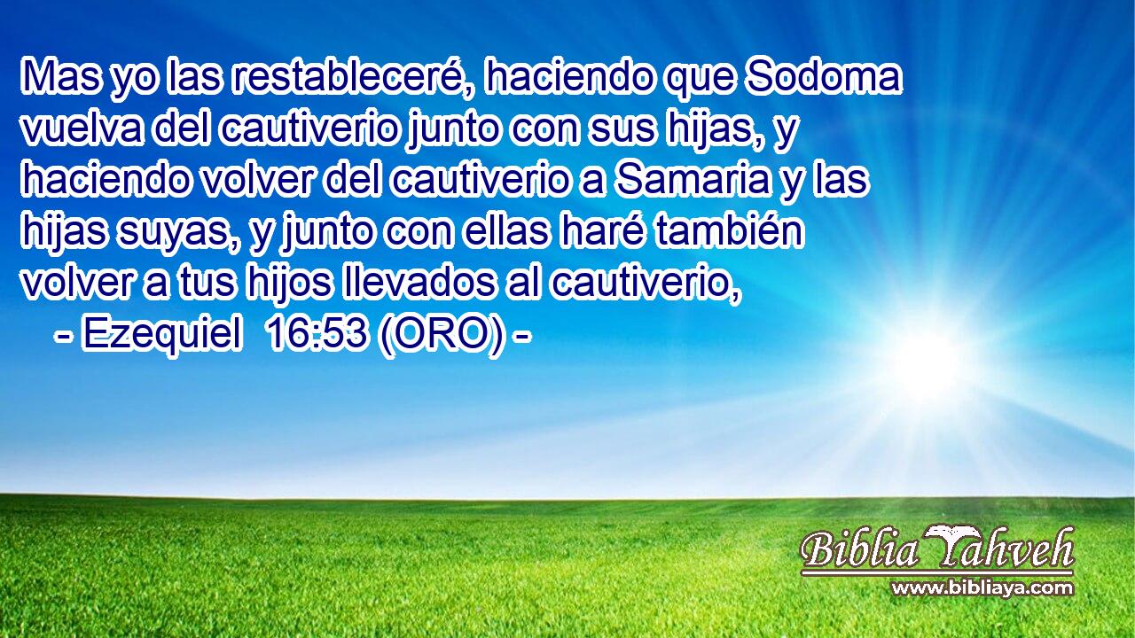  Mas yo las restableceré, haciendo que Sodoma vuelva del cautiverio junto con sus hijas, y haciendo volver del cautiverio a Samaria y las hijas suyas, y junto con ellas haré también volver a tus hijos llevados al cautiverio, 