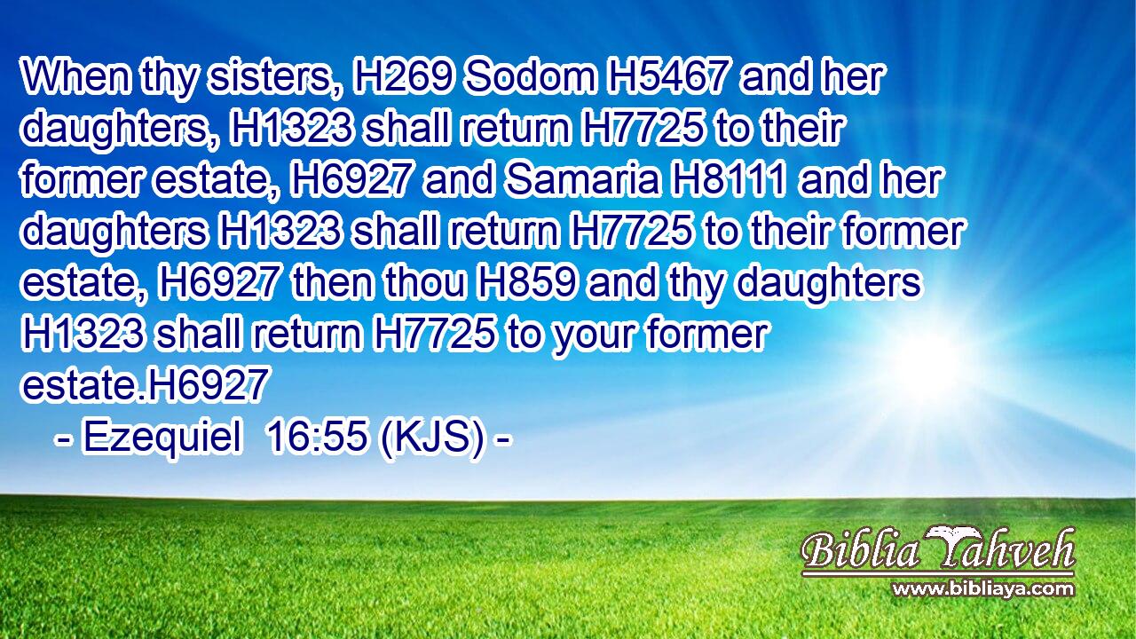 When thy sisters, H269 Sodom H5467 and her daughters, H1323 shall return H7725 to their former estate, H6927 and Samaria H8111 and her daughters H1323 shall return H7725 to their former estate, H6927 then thou H859 and thy daughters H1323 shall return H7725 to your former estate.H6927