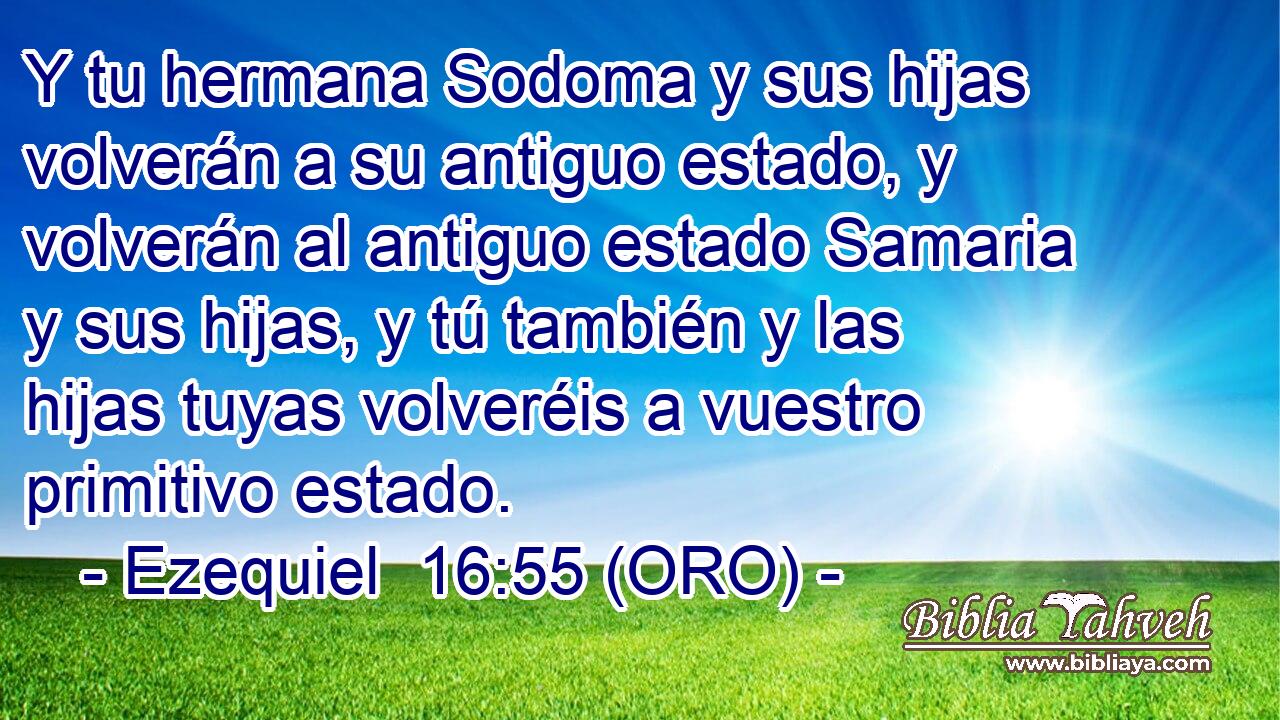  Y tu hermana Sodoma y sus hijas volverán a su antiguo estado, y volverán al antiguo estado Samaria y sus hijas, y tú también y las hijas tuyas volveréis a vuestro primitivo estado. 