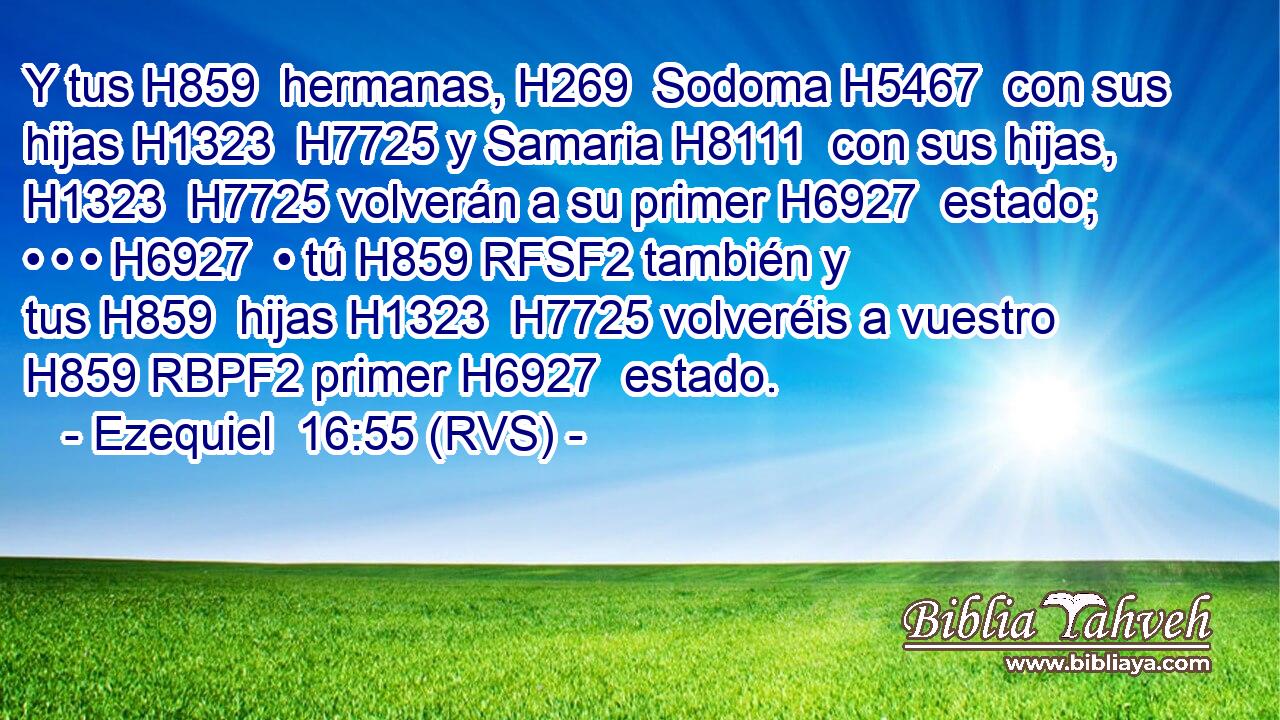 Y tus H859  hermanas, H269  Sodoma H5467  con sus hijas H1323  H7725 y Samaria H8111  con sus hijas, H1323  H7725 volverán a su primer H6927  estado; • • • H6927  • tú H859 RFSF2 también y tus H859  hijas H1323  H7725 volveréis a vuestro H859 RBPF2 primer H6927  estado. 