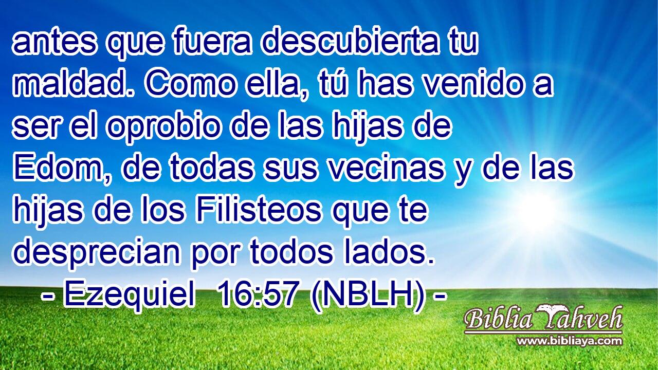  antes que fuera descubierta tu maldad. Como ella, tú has venido a ser el oprobio de las hijas de Edom, de todas sus vecinas y de las hijas de los Filisteos que te desprecian por todos lados. 