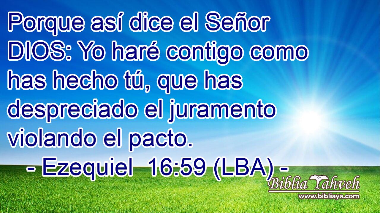 Porque así dice el Señor DIOS: Yo haré contigo como has hecho tú, que has despreciado el juramento violando el pacto.