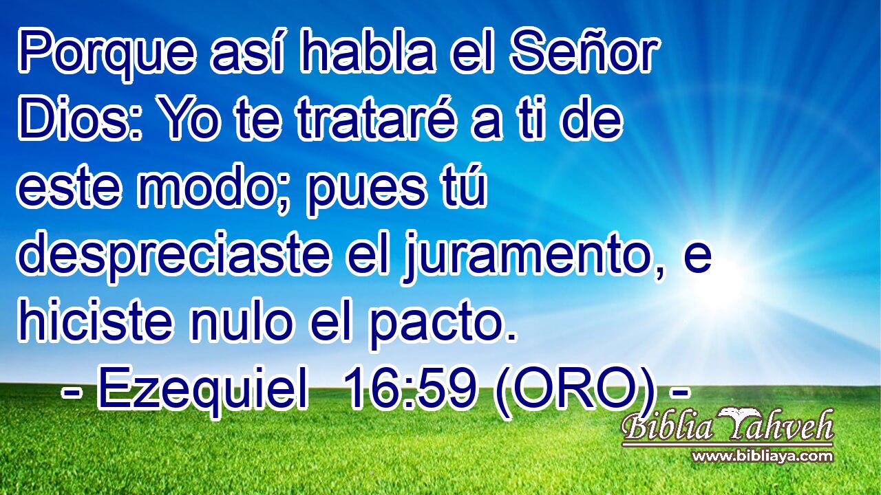  Porque así habla el Señor Dios: Yo te trataré a ti de este modo; pues tú despreciaste el juramento, e hiciste nulo el pacto. 