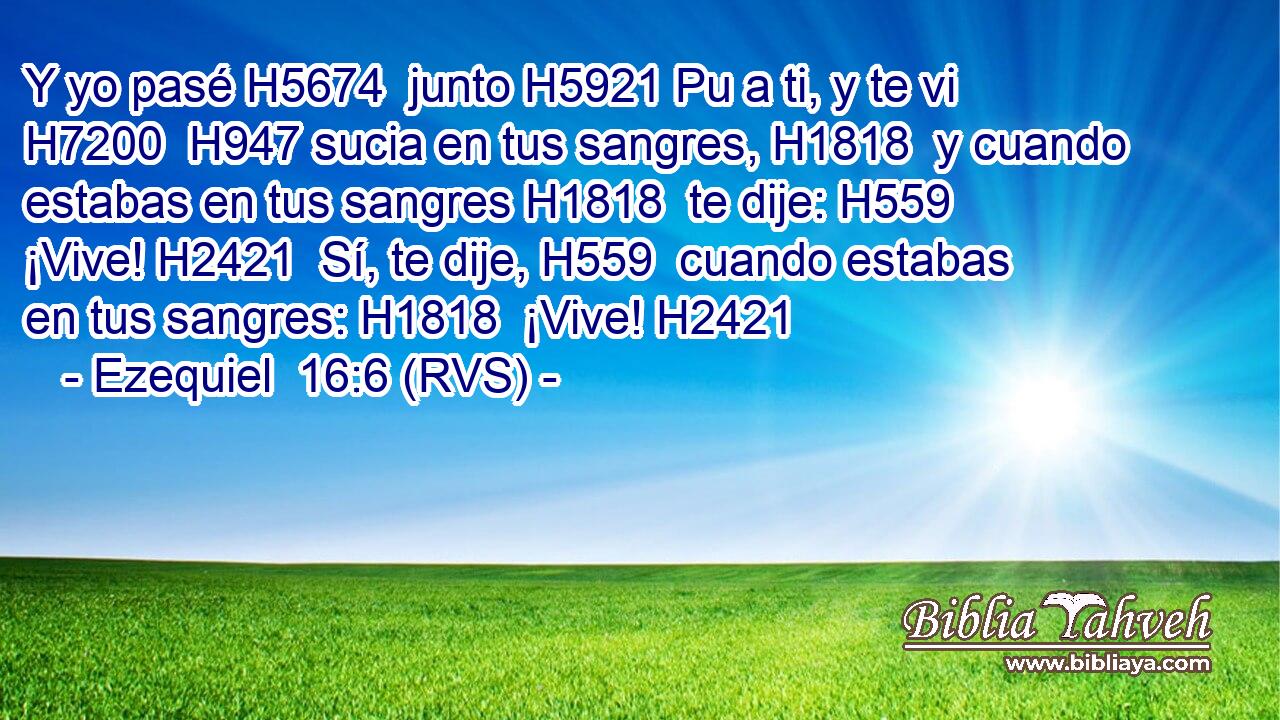 Y yo pasé H5674  junto H5921 Pu a ti, y te vi H7200  H947 sucia en tus sangres, H1818  y cuando estabas en tus sangres H1818  te dije: H559  ¡Vive! H2421  Sí, te dije, H559  cuando estabas en tus sangres: H1818  ¡Vive! H2421  