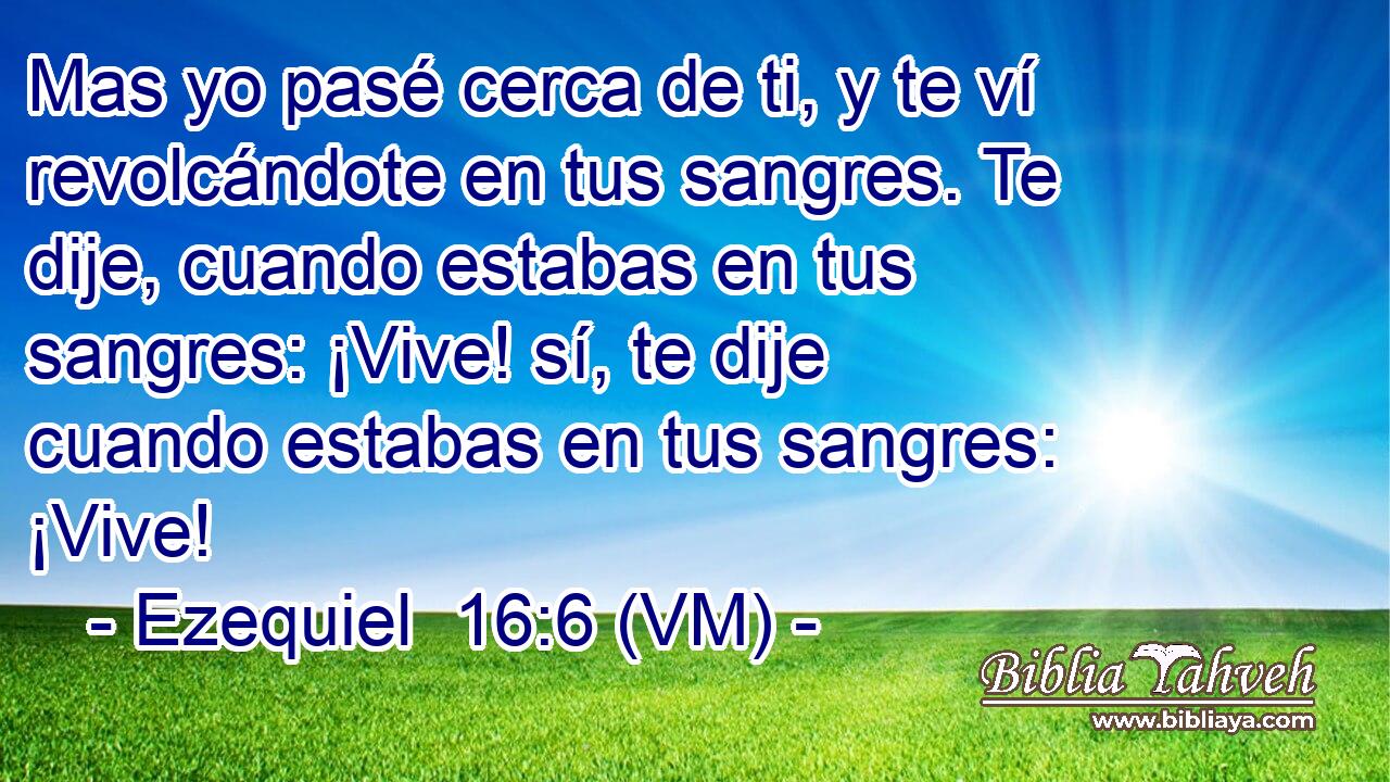  Mas yo pasé cerca de ti, y te ví revolcándote en tus sangres. Te dije, cuando estabas en tus sangres: ¡Vive! sí, te dije cuando estabas en tus sangres: ¡Vive! 