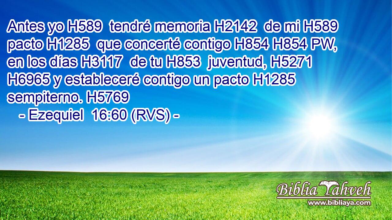 Antes yo H589  tendré memoria H2142  de mi H589  pacto H1285  que concerté contigo H854 H854 PW,  en los días H3117  de tu H853  juventud, H5271  H6965 y estableceré contigo un pacto H1285  sempiterno. H5769  