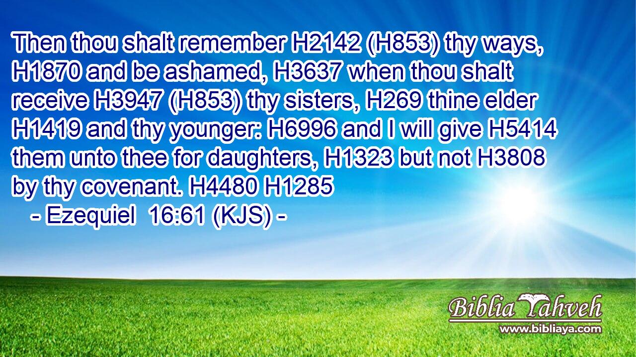 Then thou shalt remember H2142 (H853) thy ways, H1870 and be ashamed, H3637 when thou shalt receive H3947 (H853) thy sisters, H269 thine elder H1419 and thy younger: H6996 and I will give H5414 them unto thee for daughters, H1323 but not H3808 by thy covenant. H4480 H1285