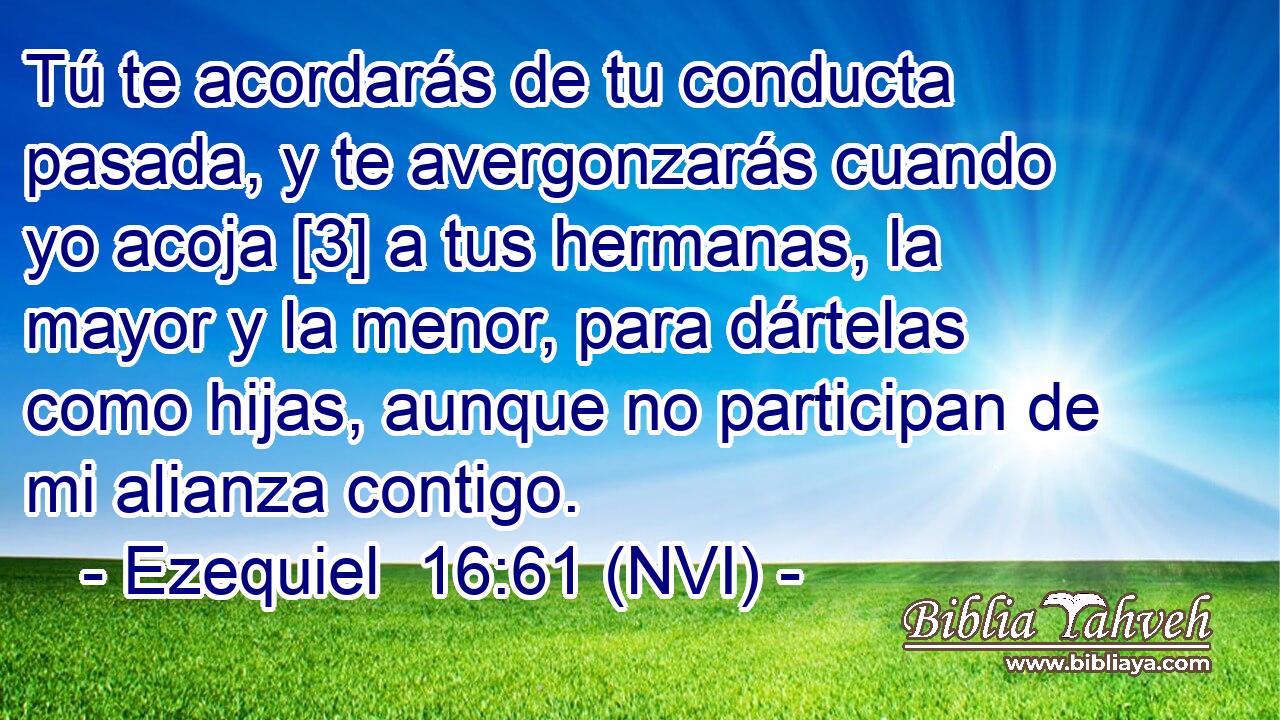  Tú te acordarás de tu conducta pasada, y te avergonzarás cuando yo acoja [3] a tus hermanas, la mayor y la menor, para dártelas como hijas, aunque no participan de mi alianza contigo. 