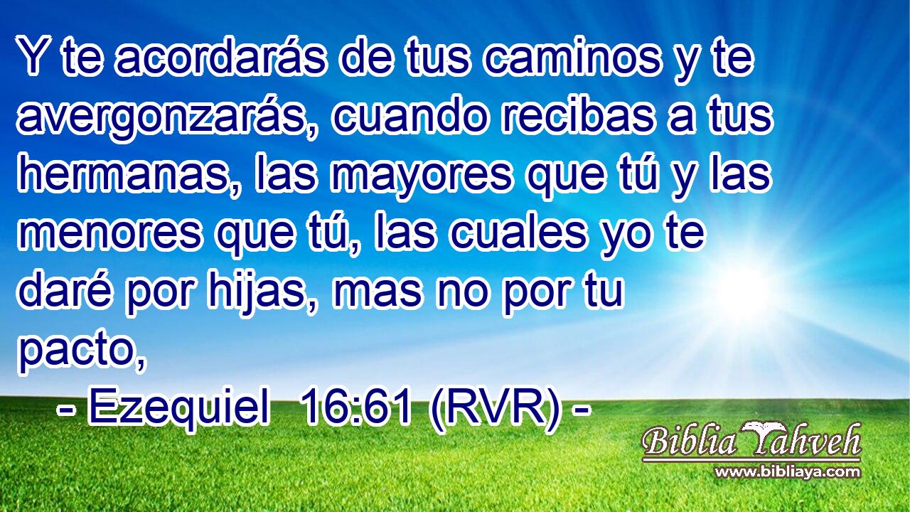 Y te acordarás de tus caminos y te avergonzarás, cuando recibas a tus hermanas, las mayores que tú y las menores que tú, las cuales yo te daré por hijas, mas no por tu pacto,