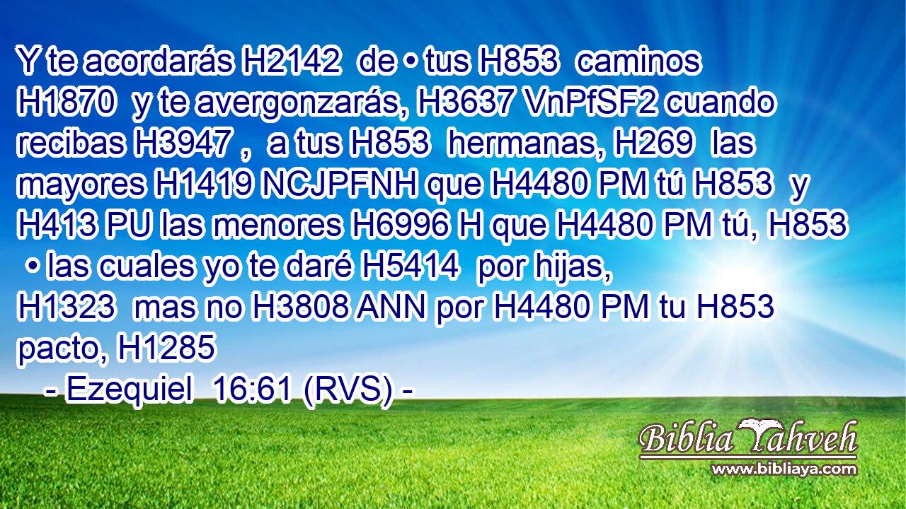 Y te acordarás H2142  de • tus H853  caminos H1870  y te avergonzarás, H3637 VnPfSF2 cuando recibas H3947 ,  a tus H853  hermanas, H269  las mayores H1419 NCJPFNH que H4480 PM tú H853  y H413 PU las menores H6996 H que H4480 PM tú, H853  • las cuales yo te daré H5414  por hijas, H1323  mas no H3808 ANN por H4480 PM tu H853  pacto, H1285  