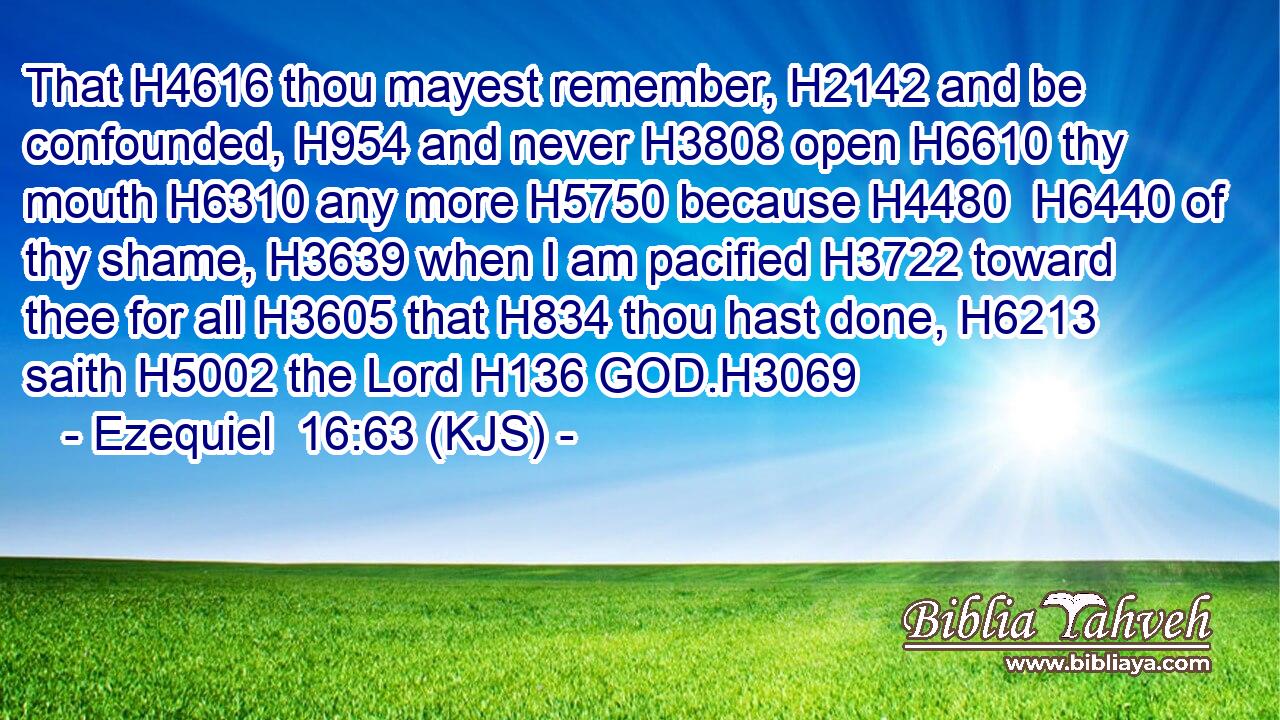 That H4616 thou mayest remember, H2142 and be confounded, H954 and never H3808 open H6610 thy mouth H6310 any more H5750 because H4480  H6440 of thy shame, H3639 when I am pacified H3722 toward thee for all H3605 that H834 thou hast done, H6213 saith H5002 the Lord H136 GOD.H3069