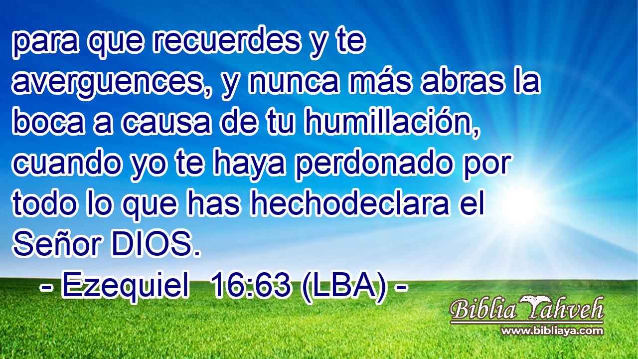 para que recuerdes y te averguences, y nunca más abras la boca a causa de tu humillación, cuando yo te haya perdonado por todo lo que has hechodeclara el Señor DIOS.