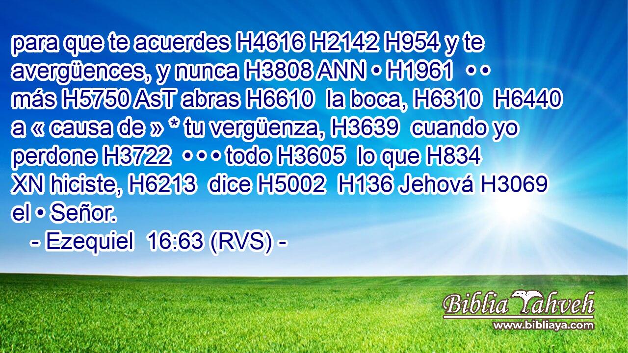 para que te acuerdes H4616 H2142 H954 y te avergüences, y nunca H3808 ANN • H1961  • • más H5750 AsT abras H6610  la boca, H6310  H6440 a « causa de » * tu vergüenza, H3639  cuando yo perdone H3722  • • • todo H3605  lo que H834 XN hiciste, H6213  dice H5002  H136 Jehová H3069  el • Señor. 