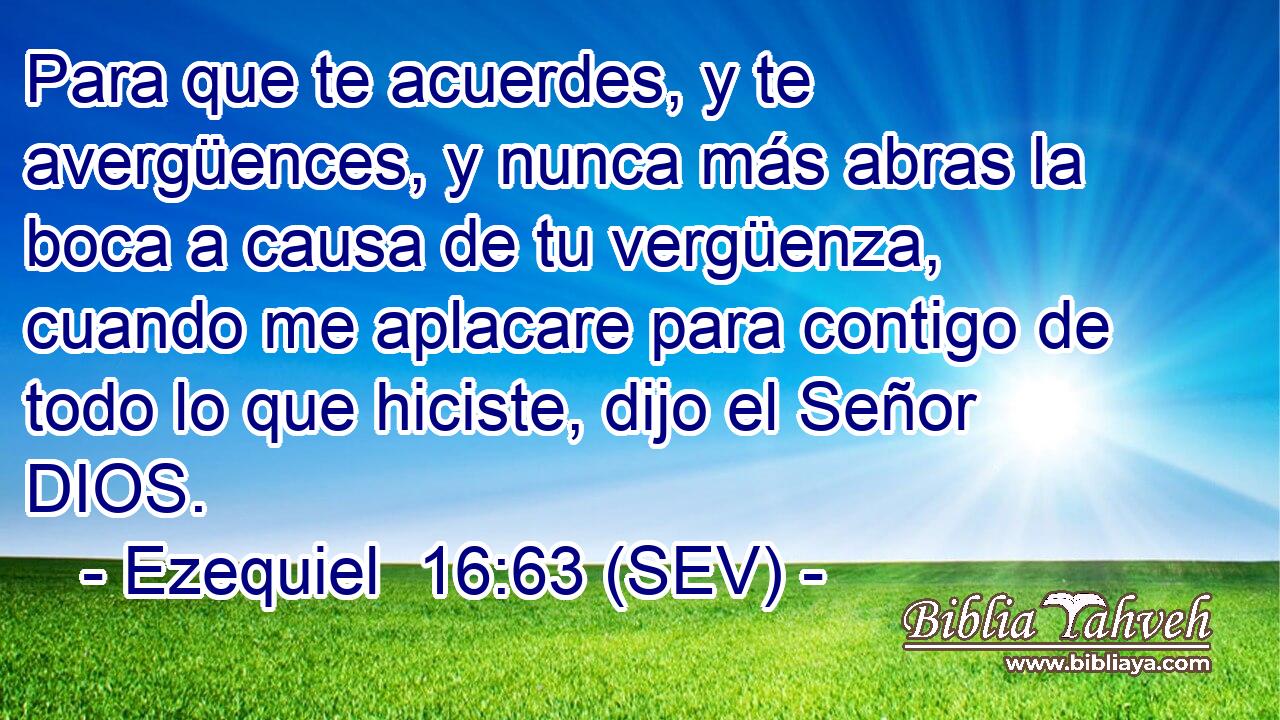 Para que te acuerdes, y te avergüences, y nunca más abras la boca a causa de tu vergüenza, cuando me aplacare para contigo de todo lo que hiciste, dijo el Señor DIOS.