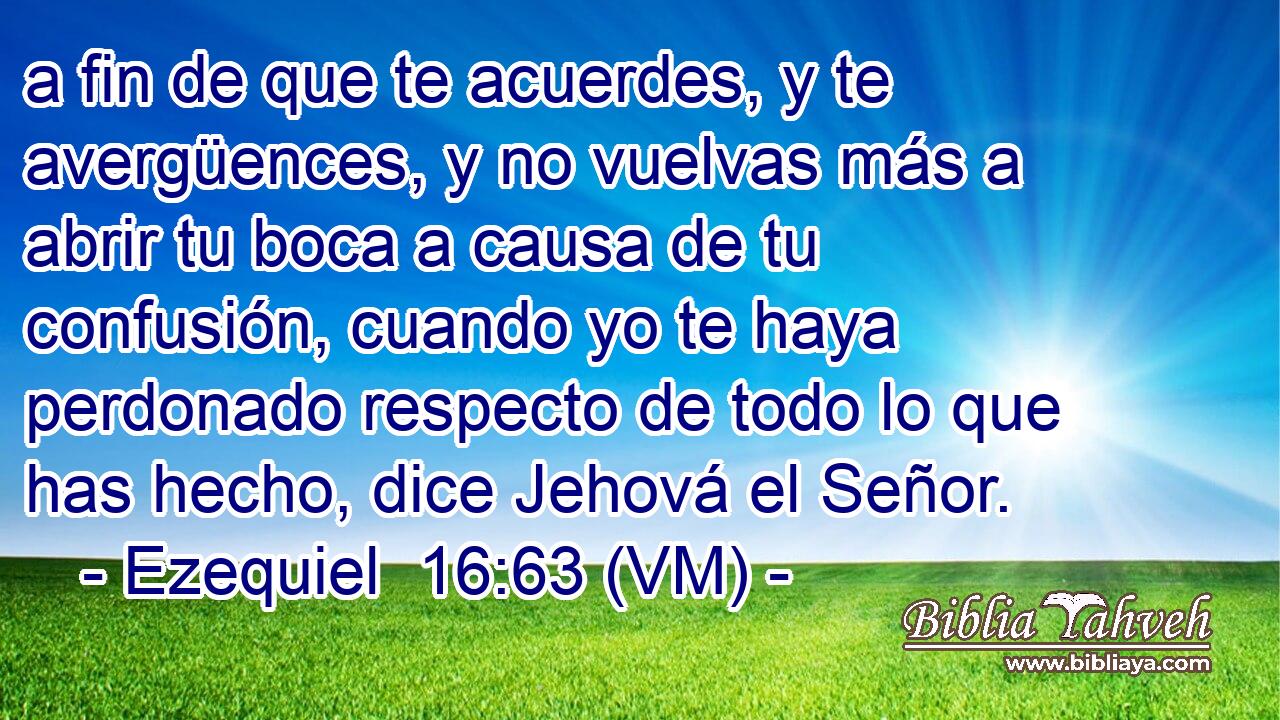  a fin de que te acuerdes, y te avergüences, y no vuelvas más a abrir tu boca a causa de tu confusión, cuando yo te haya perdonado respecto de todo lo que has hecho, dice Jehová el Señor. 