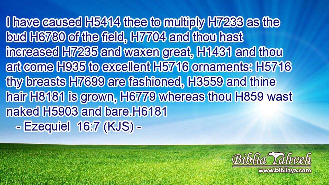I have caused H5414 thee to multiply H7233 as the bud H6780 of the field, H7704 and thou hast increased H7235 and waxen great, H1431 and thou art come H935 to excellent H5716 ornaments: H5716 thy breasts H7699 are fashioned, H3559 and thine hair H8181 is grown, H6779 whereas thou H859 wast naked H5903 and bare.H6181