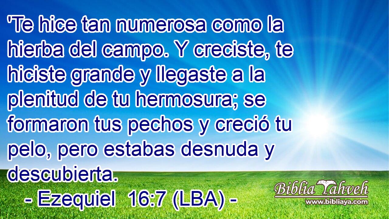 'Te hice tan numerosa como la hierba del campo. Y creciste, te hiciste grande y llegaste a la plenitud de tu hermosura; se formaron tus pechos y creció tu pelo, pero estabas desnuda y descubierta.