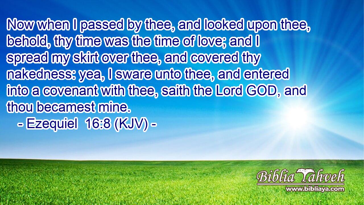 Now when I passed by thee, and looked upon thee, behold, thy time was the time of love; and I spread my skirt over thee, and covered thy nakedness: yea, I sware unto thee, and entered into a covenant with thee, saith the Lord GOD, and thou becamest mine.
