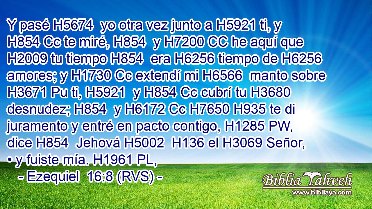 Y pasé H5674  yo otra vez junto a H5921 ti, y H854 Cc te miré, H854  y H7200 CC he aquí que H2009 tu tiempo H854  era H6256 tiempo de H6256 amores; y H1730 Cc extendí mi H6566  manto sobre H3671 Pu ti, H5921  y H854 Cc cubrí tu H3680  desnudez; H854  y H6172 Cc H7650 H935 te di juramento y entré en pacto contigo, H1285 PW,  dice H854  Jehová H5002  H136 el H3069 Señor, • y fuiste mía. H1961 PL,  
