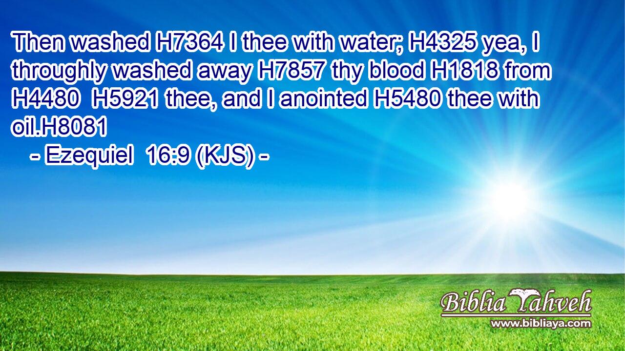Then washed H7364 I thee with water; H4325 yea, I throughly washed away H7857 thy blood H1818 from H4480  H5921 thee, and I anointed H5480 thee with oil.H8081