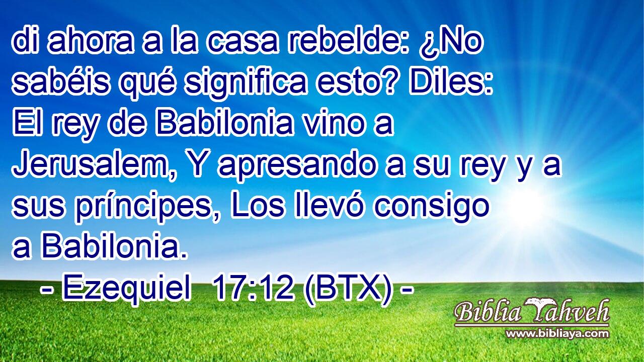 di ahora a la casa rebelde: ¿No sabéis qué significa esto? Diles: El rey de Babilonia vino a Jerusalem, Y apresando a su rey y a sus príncipes, Los llevó consigo a Babilonia.