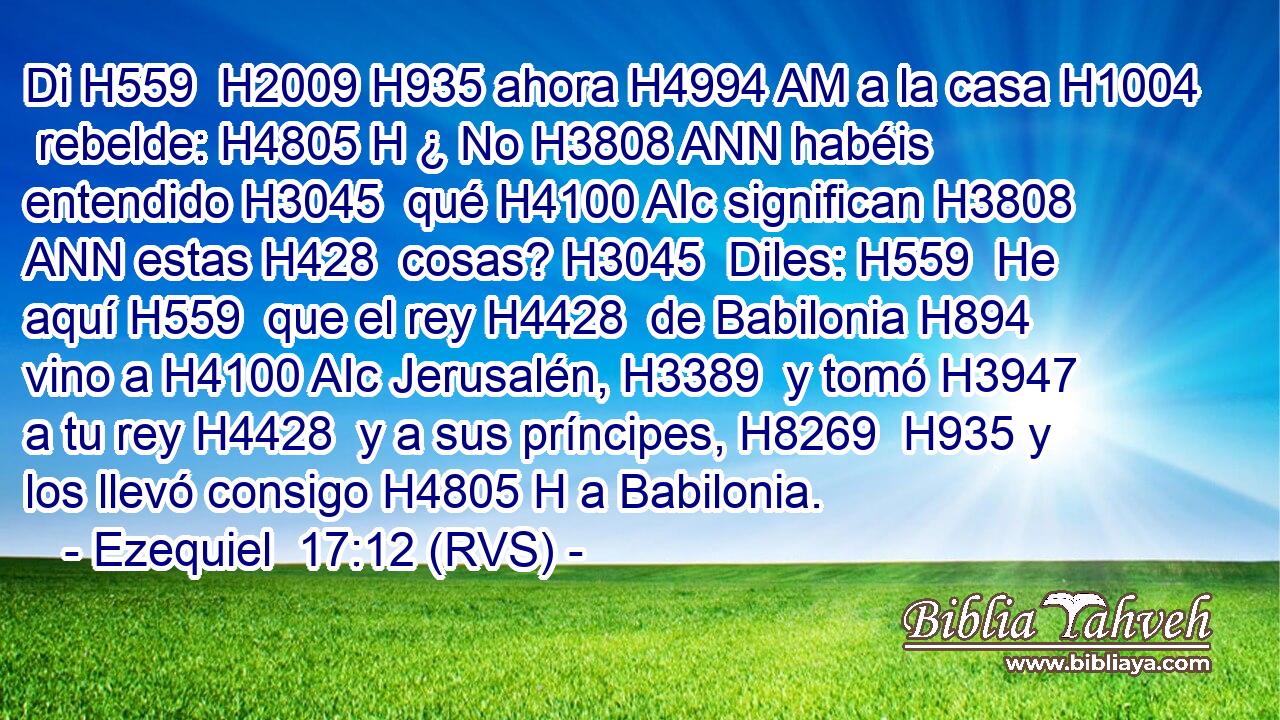 Di H559  H2009 H935 ahora H4994 AM a la casa H1004  rebelde: H4805 H ¿ No H3808 ANN habéis entendido H3045  qué H4100 AIc significan H3808 ANN estas H428  cosas? H3045  Diles: H559  He aquí H559  que el rey H4428  de Babilonia H894  vino a H4100 AIc Jerusalén, H3389  y tomó H3947  a tu rey H4428  y a sus príncipes, H8269  H935 y los llevó consigo H4805 H a Babilonia. 