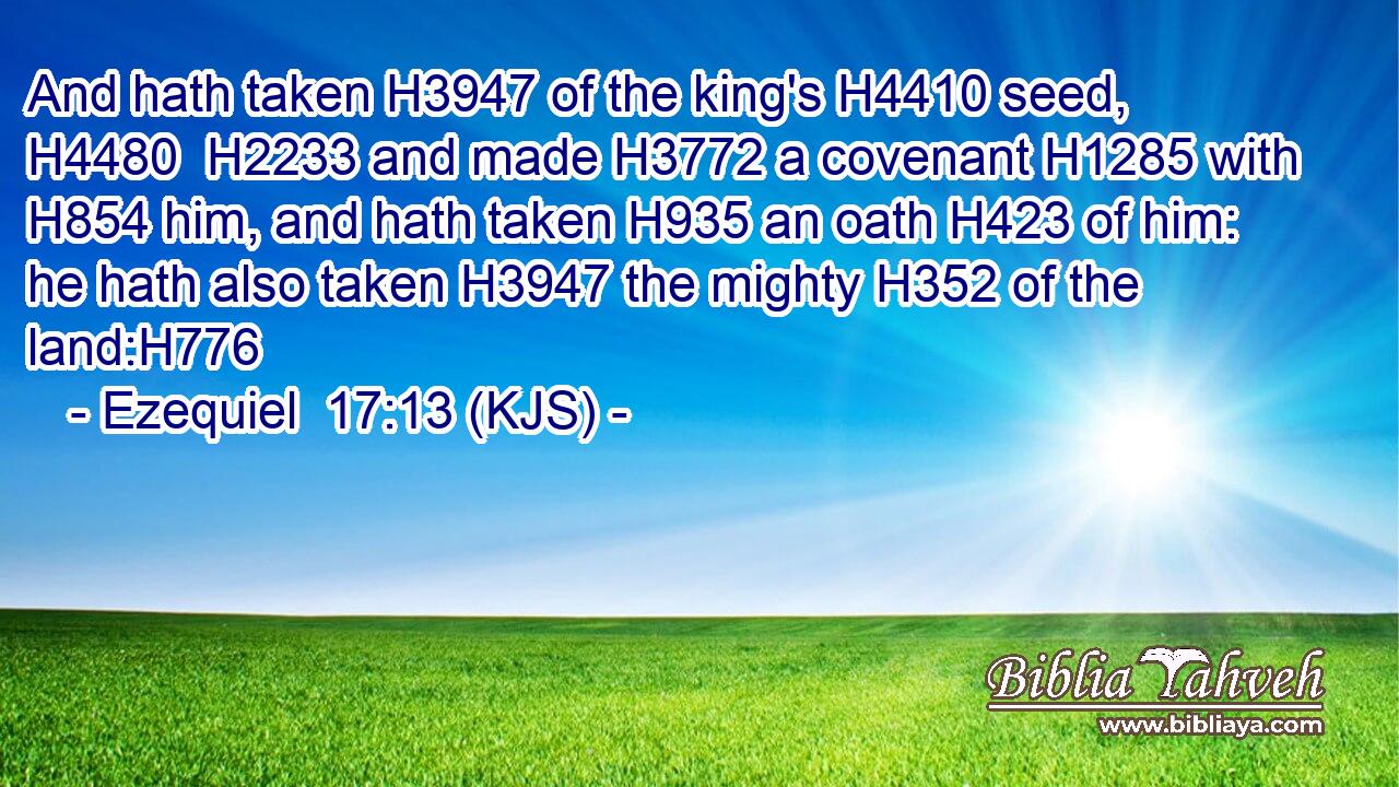 And hath taken H3947 of the king's H4410 seed, H4480  H2233 and made H3772 a covenant H1285 with H854 him, and hath taken H935 an oath H423 of him: he hath also taken H3947 the mighty H352 of the land:H776