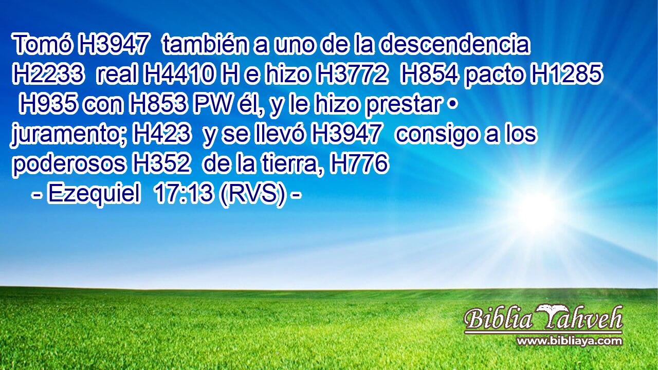 Tomó H3947  también a uno de la descendencia H2233  real H4410 H e hizo H3772  H854 pacto H1285  H935 con H853 PW él, y le hizo prestar • juramento; H423  y se llevó H3947  consigo a los poderosos H352  de la tierra, H776  