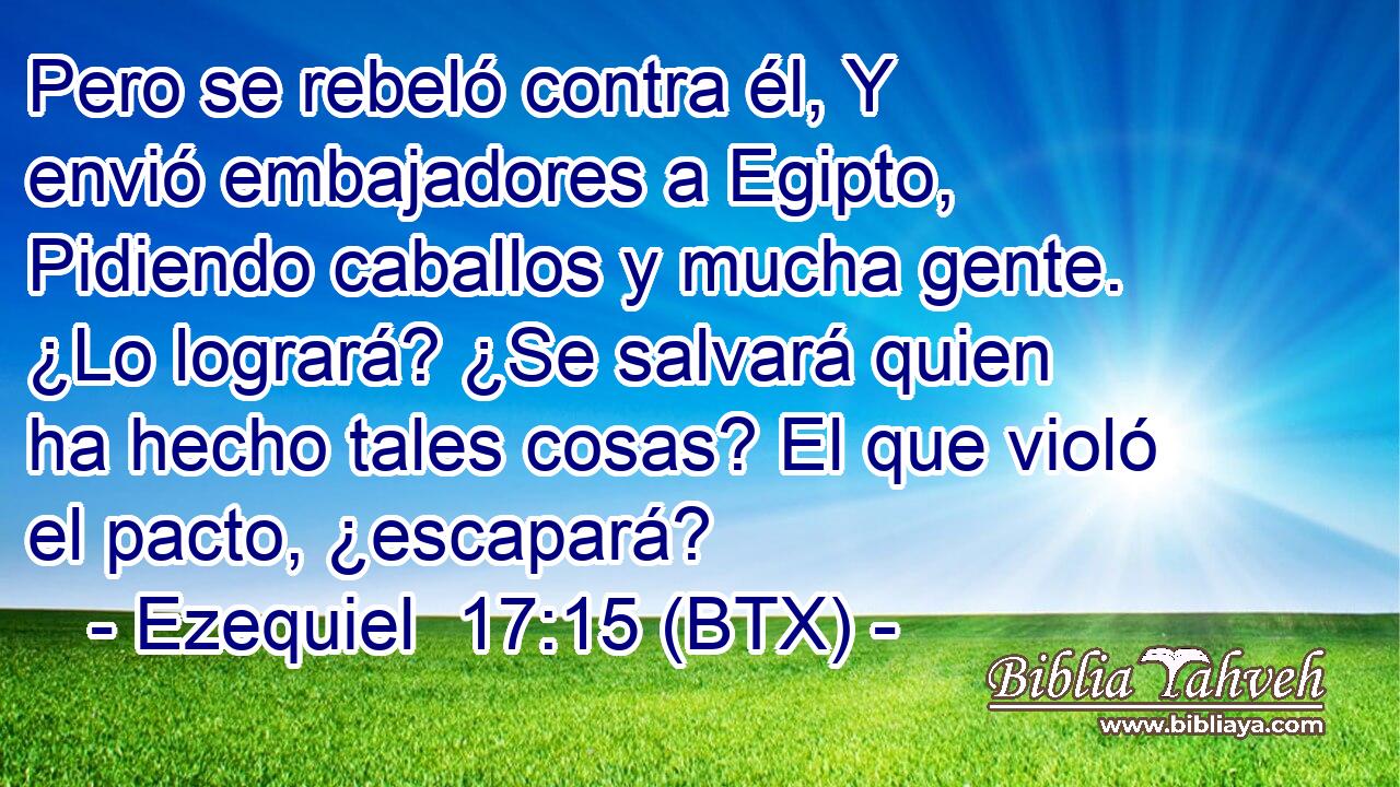 Pero se rebeló contra él, Y envió embajadores a Egipto, Pidiendo caballos y mucha gente. ¿Lo logrará? ¿Se salvará quien ha hecho tales cosas? El que violó el pacto, ¿escapará?