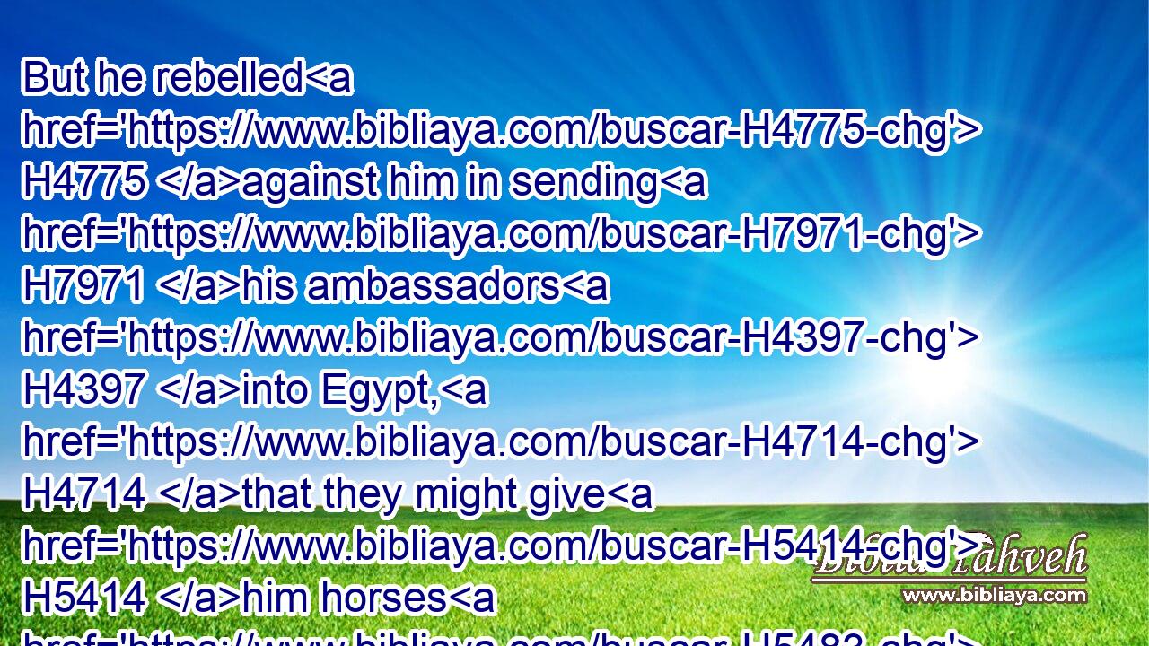 But he rebelled H4775 against him in sending H7971 his ambassadors H4397 into Egypt, H4714 that they might give H5414 him horses H5483 and much H7227 people. H5971 Shall he prosper? H6743 shall he escape H4422 that doeth H6213 such H428 things? or shall he break H6565 the covenant, H1285 and be delivered?H4422