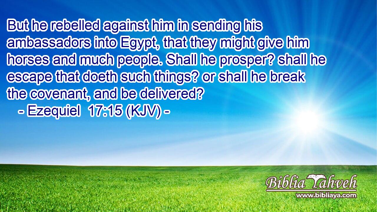 But he rebelled against him in sending his ambassadors into Egypt, that they might give him horses and much people. Shall he prosper? shall he escape that doeth such things? or shall he break the covenant, and be delivered?