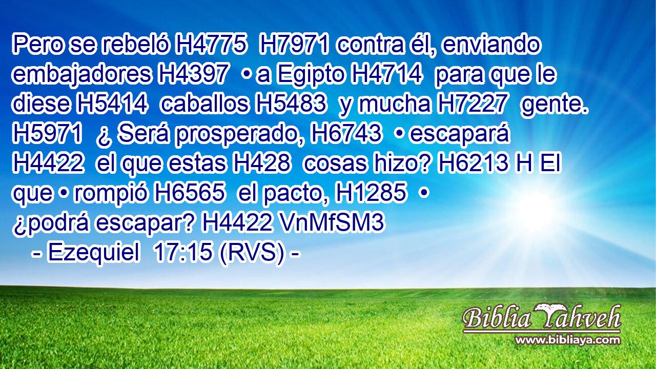 Pero se rebeló H4775  H7971 contra él, enviando embajadores H4397  • a Egipto H4714  para que le diese H5414  caballos H5483  y mucha H7227  gente. H5971  ¿ Será prosperado, H6743  • escapará H4422  el que estas H428  cosas hizo? H6213 H El que • rompió H6565  el pacto, H1285  • ¿podrá escapar? H4422 VnMfSM3 