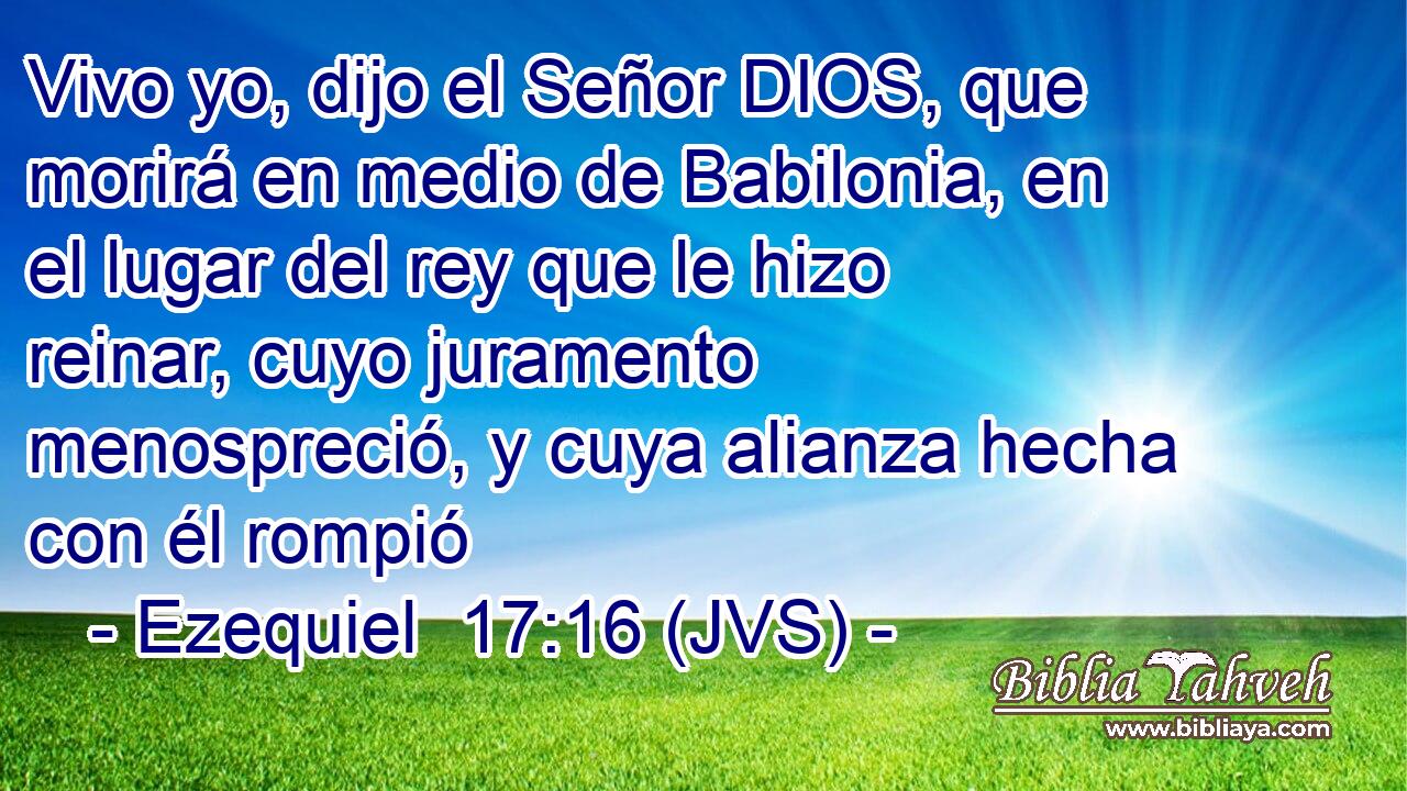 Vivo yo, dijo el Señor DIOS, que morirá en medio de Babilonia, en el lugar del rey que le hizo reinar, cuyo juramento menospreció, y cuya alianza hecha con él rompió