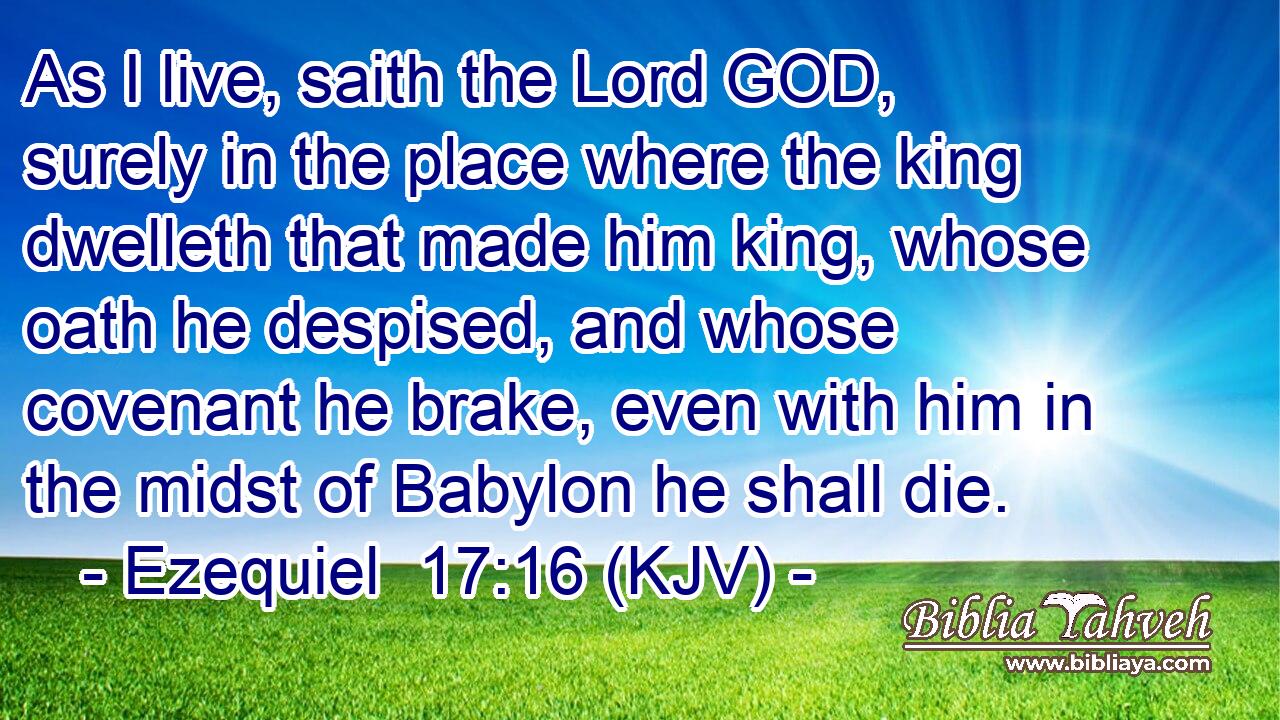 As I live, saith the Lord GOD, surely in the place where the king dwelleth that made him king, whose oath he despised, and whose covenant he brake, even with him in the midst of Babylon he shall die.