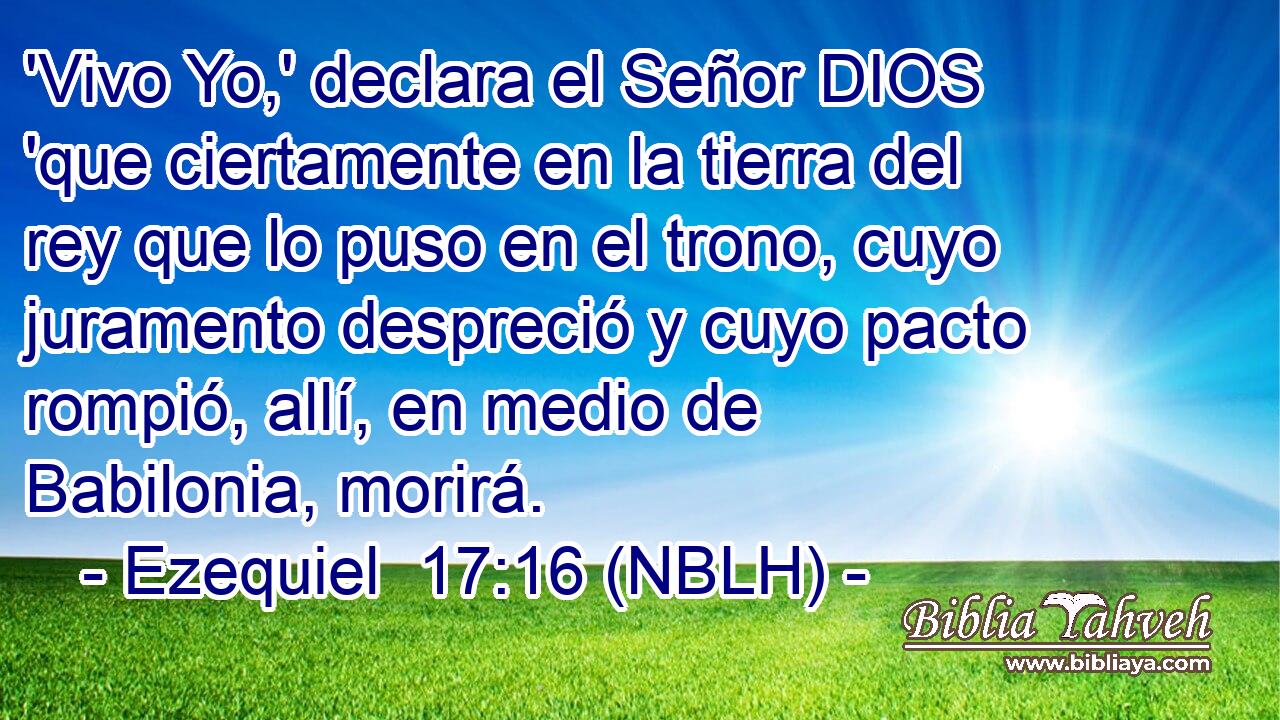  'Vivo Yo,' declara el Señor DIOS 'que ciertamente en la tierra del rey que lo puso en el trono, cuyo juramento despreció y cuyo pacto rompió, allí, en medio de Babilonia, morirá. 