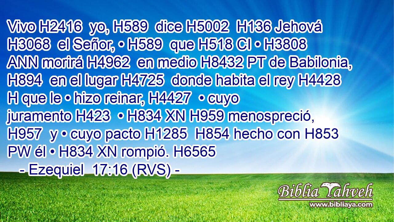 Vivo H2416  yo, H589  dice H5002  H136 Jehová H3068  el Señor, • H589  que H518 CI • H3808 ANN morirá H4962  en medio H8432 PT de Babilonia, H894  en el lugar H4725  donde habita el rey H4428 H que le • hizo reinar, H4427  • cuyo juramento H423  • H834 XN H959 menospreció, H957  y • cuyo pacto H1285  H854 hecho con H853 PW él • H834 XN rompió. H6565  