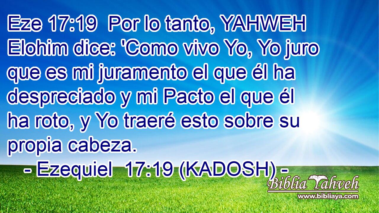  Por lo tanto, YAHWEH Elohim dice: 'Como vivo Yo, Yo juro que es mi juramento el que él ha despreciado y mi Pacto el que él ha roto, y Yo traeré esto sobre su propia cabeza. 