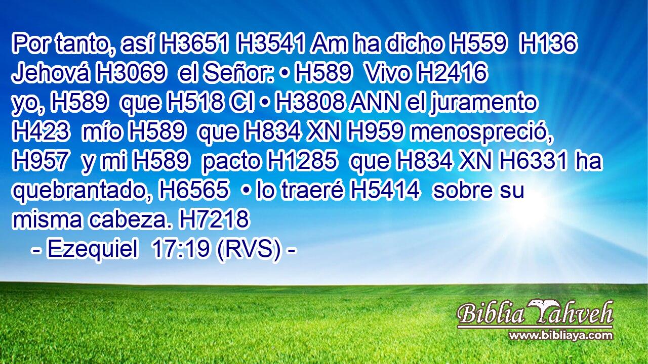 Por tanto, así H3651 H3541 Am ha dicho H559  H136 Jehová H3069  el Señor: • H589  Vivo H2416  yo, H589  que H518 CI • H3808 ANN el juramento H423  mío H589  que H834 XN H959 menospreció, H957  y mi H589  pacto H1285  que H834 XN H6331 ha quebrantado, H6565  • lo traeré H5414  sobre su misma cabeza. H7218  